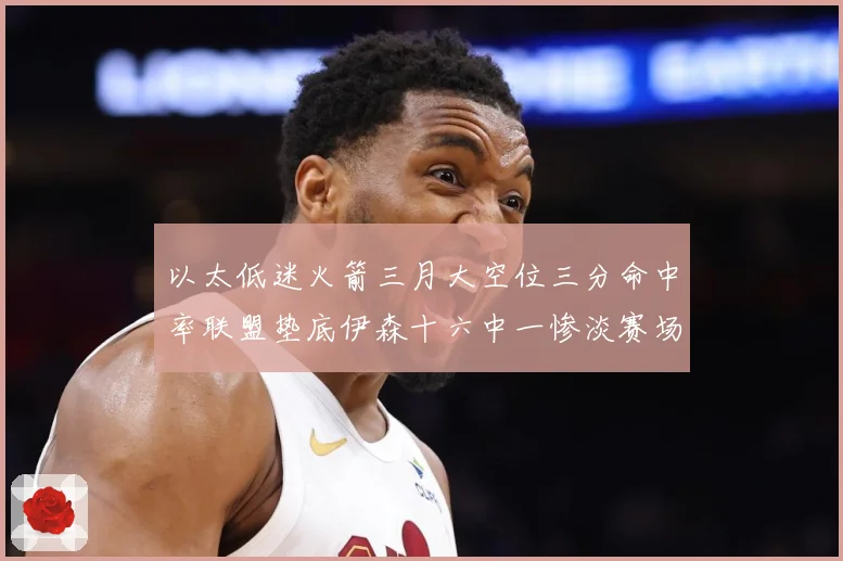以太低迷火箭三月大空位三分命中率联盟垫底伊森十六中一惨淡赛场复盘-深度解析