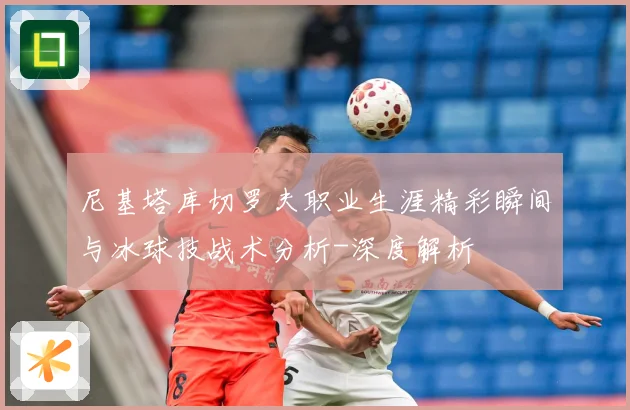 尼基塔库切罗夫职业生涯精彩瞬间与冰球技战术分析-深度解析