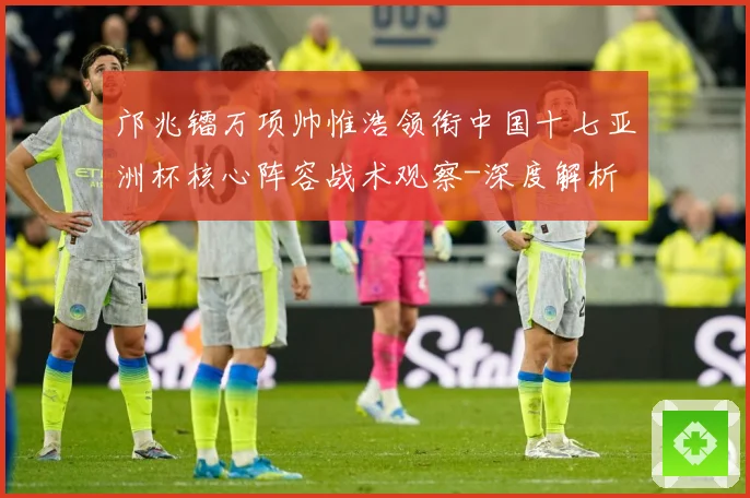 邝兆镭万项帅惟浩领衔中国十七亚洲杯核心阵容战术观察-深度解析