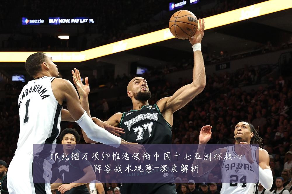 邝兆镭万项帅惟浩领衔中国十七亚洲杯核心阵容战术观察-深度解析