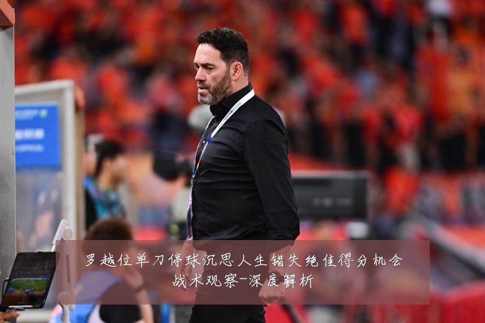 罗越位单刀停球沉思人生错失绝佳得分机会战术观察-深度解析